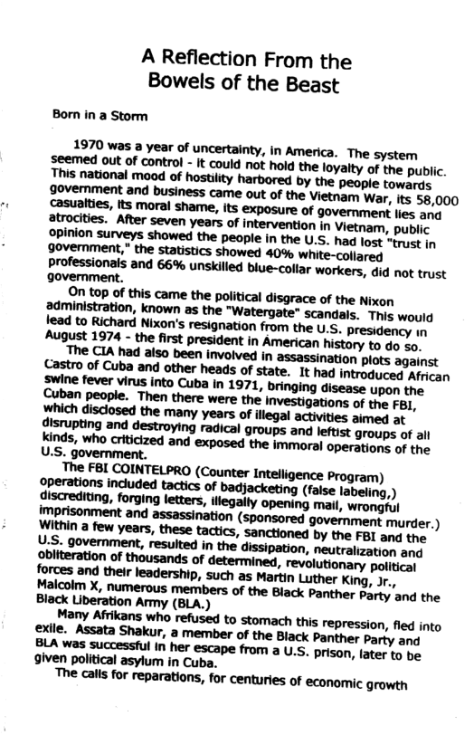 A Reflection From the Bowels of the Beast Bon in a Storm 1970 was a year of uncertainty, in America. The system Sremed out of control - it could not hold the loyalty of the pubiic. This national moad of hostiity harbored by the people toworis Jyertiment and business came out of the Vietnam War, its 58,000 goverment. On top of this came the political disgrace of the Nixon administration, known as the "Watergate" scandals. This would lead to Richard Nixon’s resignation from the U.S, presidency n August 1974 - the first president in American history to do xo. The CIA had also been involved in assassination plots against Castro of Cuba and other heads of state. It had introduced Afean The FBI COINTELPRO (Counter Intelligence Program) perations included tactics of badjacketing (faise labeling,) discrediting, forging letters, illegally opening matl, ‘wrongful \mprisonment and assassination (sponsored government murder. ) \Within a few years, these tactics, sanctioned by the FBI and tre. U-S- government, resulted in the dissipation, neutralization ame Pbiiteration of thousands of determined, revolutionary politieat forces and their leadership, such as Martin Luther King, Jr., Hhalcolm X, numerous members of the Black Panther barty and the Black Liberation Army (BLA.) Many Afrikans who refused to stomach this repression, fied into